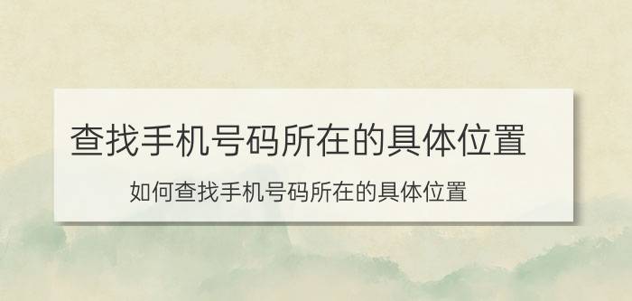 查找手机号码所在的具体位置 如何查找手机号码所在的具体位置？